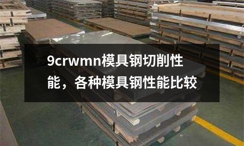 9crwmn模具鋼切削性能,各種模具鋼性能比較