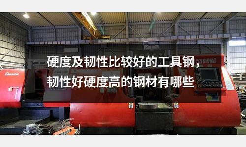硬度及韌性比較好的工具鋼，韌性好硬度高的鋼材有哪些
