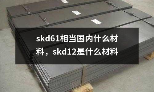 skd61相當國內什么材料,skd12是什么材料