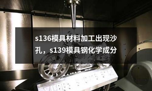 s136模具材料加工出現沙孔,s139模具鋼化學成分