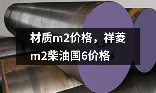 材質(zhì)m2價(jià)格,祥菱m2柴油國(guó)6價(jià)格