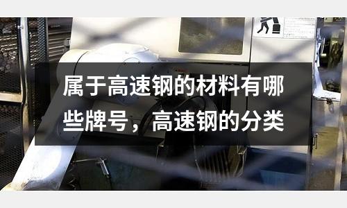 屬于高速鋼的材料有哪些牌號，高速鋼的分類