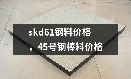skd61鋼料價格，45號鋼棒料價格