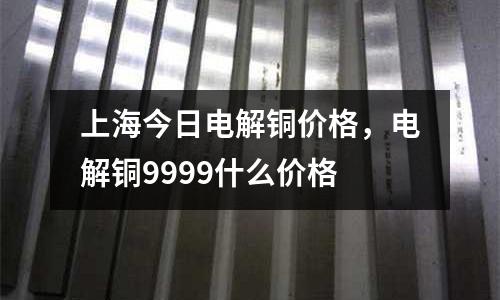 上海今日電解銅價格，電解銅9999什么價格