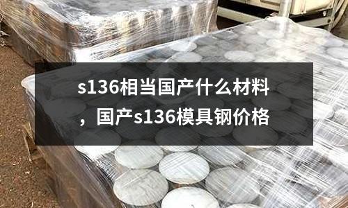 s136相當國產(chǎn)什么材料，國產(chǎn)s136模具鋼價格