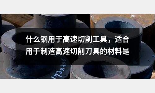 什么鋼用于高速切削工具,適合用于制造高速切削刀具的材料是