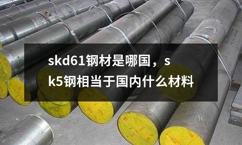 skd61鋼材是哪國，sk5鋼相當于國內什么材料