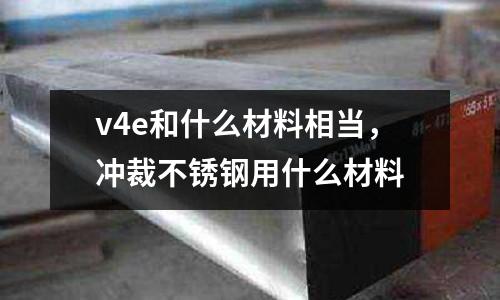 v4e和什么材料相當,沖裁不銹鋼用什么材料