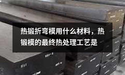 熱鍛折彎模用什么材料，熱鍛模的最終熱處理工藝是
