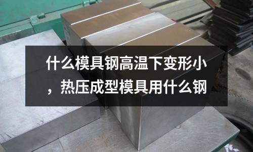 什么模具鋼高溫下變形小，熱壓成型模具用什么鋼