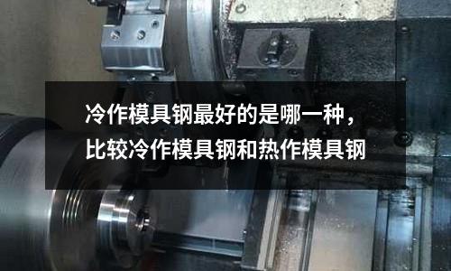 冷作模具鋼最好的是哪一種,比較冷作模具鋼和熱作模具鋼
