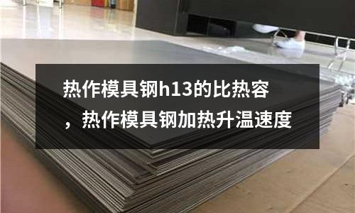 熱作模具鋼h13的比熱容,熱作模具鋼加熱升溫速度
