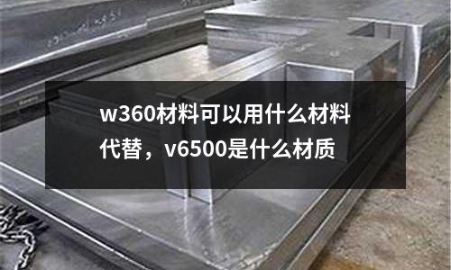 w360材料可以用什么材料代替，v6500是什么材質(zhì)
