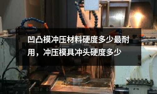 凹凸模沖壓材料硬度多少最耐用,沖壓模具沖頭硬度多少