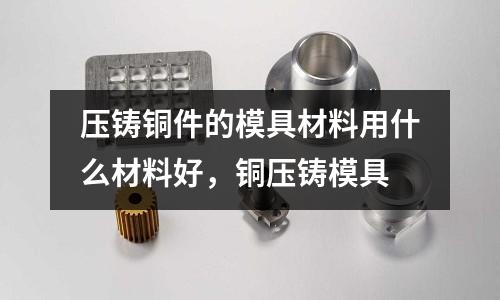 壓鑄銅件的模具材料用什么材料好,銅壓鑄模具