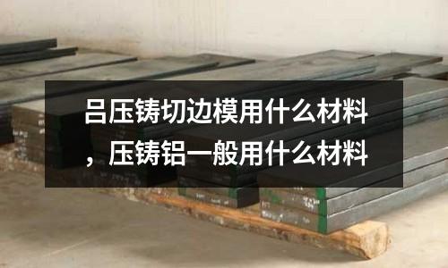 呂壓鑄切邊模用什么材料,壓鑄鋁一般用什么材料