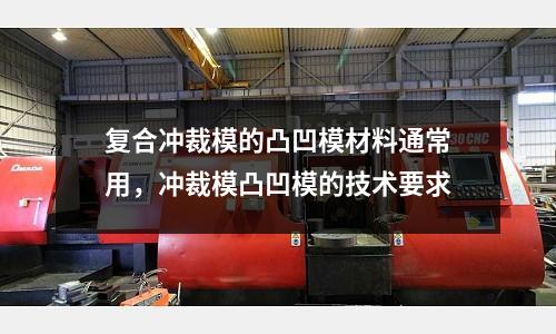 復合沖裁模的凸凹模材料通常用，沖裁模凸凹模的技術要求