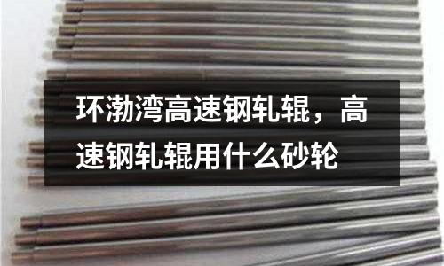 環渤灣高速鋼軋輥,高速鋼軋輥用什么砂輪