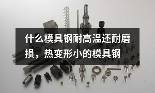 什么模具鋼耐高溫還耐磨損，熱變形小的模具鋼