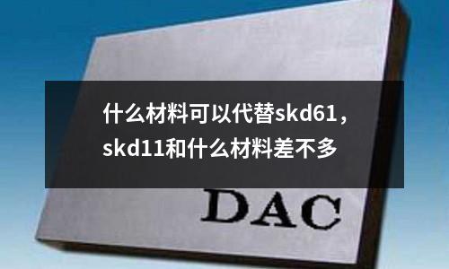 什么材料可以代替skd61,skd11和什么材料差不多