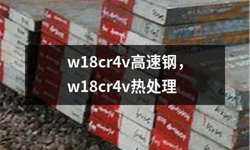 w18cr4v高速鋼，w18cr4v熱處理