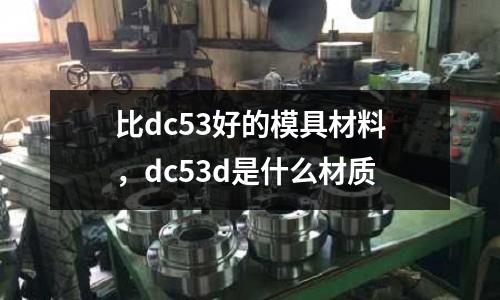 比dc53好的模具材料,dc53d是什么材質