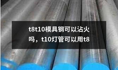 t8t10模具鋼可以沾火嗎,t10燈管可以用t8