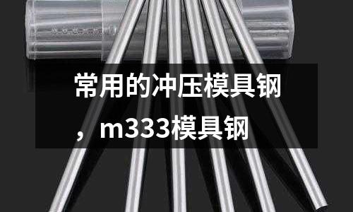 常用的沖壓模具鋼，m333模具鋼