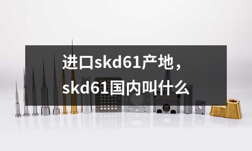 進口skd61產(chǎn)地，skd61國內(nèi)叫什么