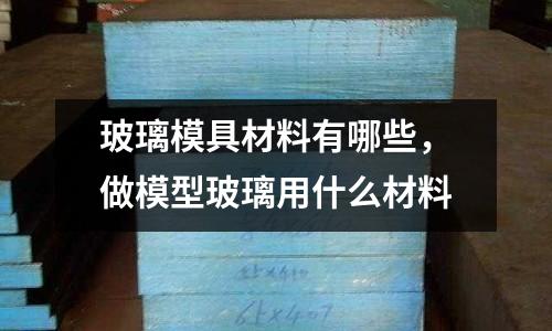 玻璃模具材料有哪些，做模型玻璃用什么材料