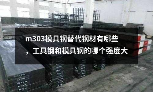 m303模具鋼替代鋼材有哪些,工具鋼和模具鋼的哪個強度大