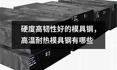 硬度高韌性好的模具鋼，高溫耐熱模具鋼有哪些