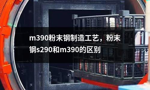 m390粉末鋼制造工藝,粉末鋼s290和m390的區別