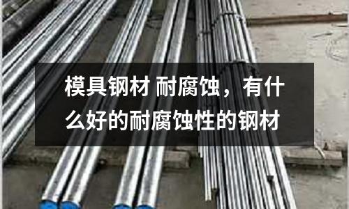 模具鋼材 耐腐蝕,有什么好的耐腐蝕性的鋼材