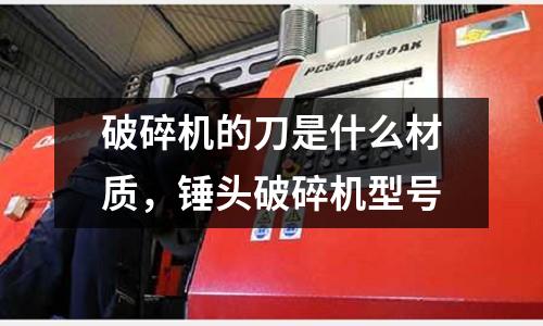 破碎機的刀是什么材質，錘頭破碎機型號