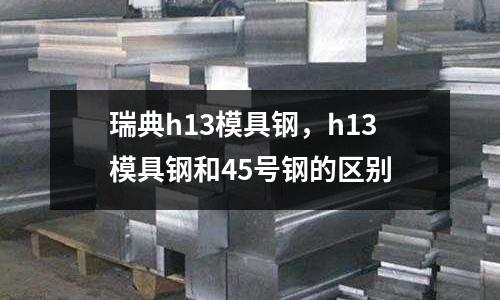 瑞典h13模具鋼,h13模具鋼和45號鋼的區別