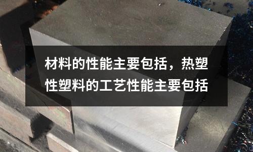 材料的性能主要包括,熱塑性塑料的工藝性能主要包括