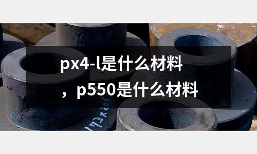 px4-l是什么材料,p550是什么材料