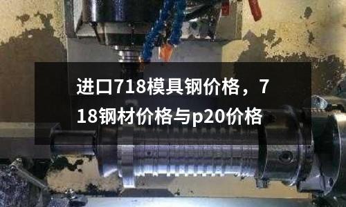進口718模具鋼價格，718鋼材價格與p20價格