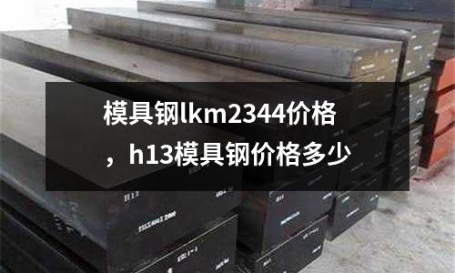 模具鋼lkm2344價格,h13模具鋼價格多少