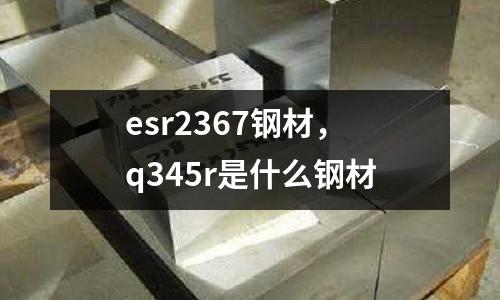 esr2367鋼材，q345r是什么鋼材
