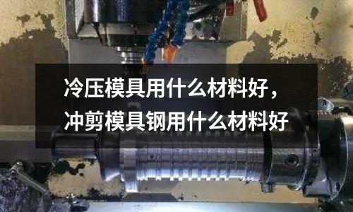 冷壓模具用什么材料好,沖剪模具鋼用什么材料好