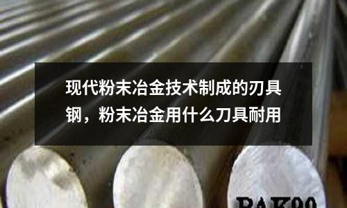 現代粉末冶金技術制成的刃具鋼，粉末冶金用什么刀具耐用
