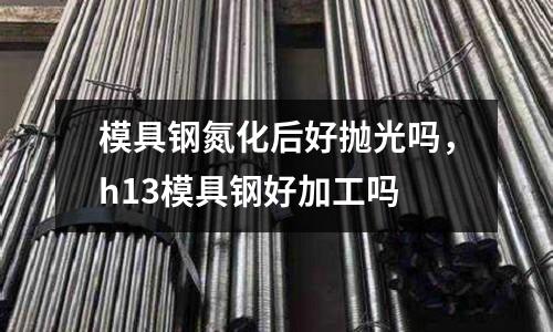 模具鋼氮化后好拋光嗎，h13模具鋼好加工嗎