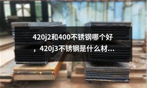 420j2和400不銹鋼哪個好,420j3不銹鋼是什么材質(zhì)