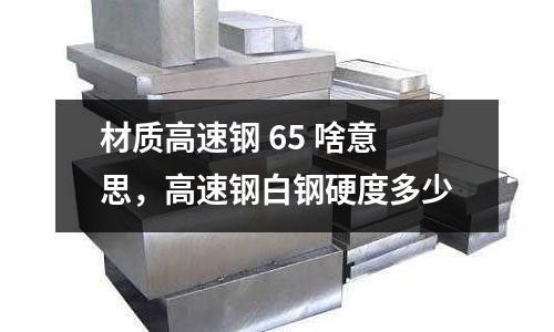 材質(zhì)高速鋼 65 啥意思,高速鋼白鋼硬度多少