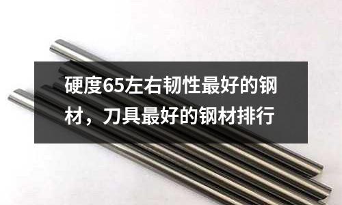 硬度65左右韌性最好的鋼材,刀具最好的鋼材排行