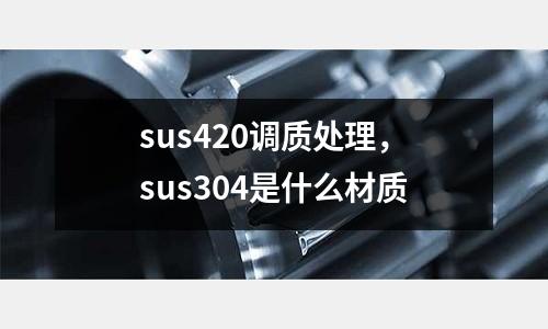 sus420調(diào)質(zhì)處理,sus304是什么材質(zhì)