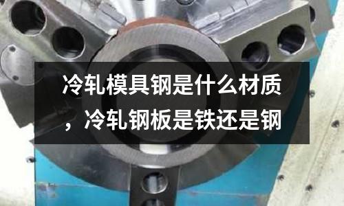 冷軋模具鋼是什么材質,冷軋鋼板是鐵還是鋼