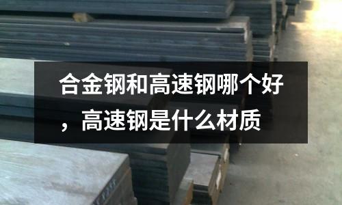 合金鋼和高速鋼哪個好,高速鋼是什么材質